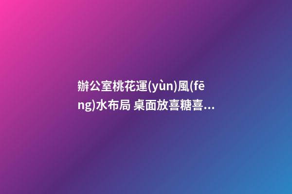 辦公室桃花運(yùn)風(fēng)水布局 桌面放喜糖喜事常圍繞